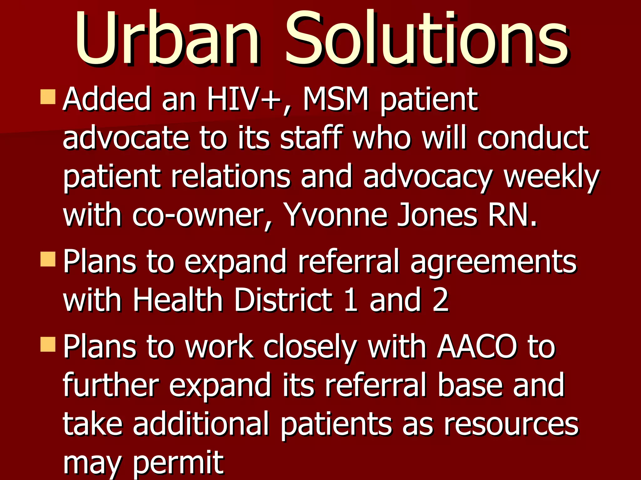 Urban Solutions Added an HIV+, MSM patient advocate to its staff who will conduct patient relations and advocacy weekly with co-owner, Yvonne Jones RN. Plans to expand referral agreements with Health District 1 and 2 Plans to work closely with AACO to further expand its referral base and take additional patients as resources may permit 