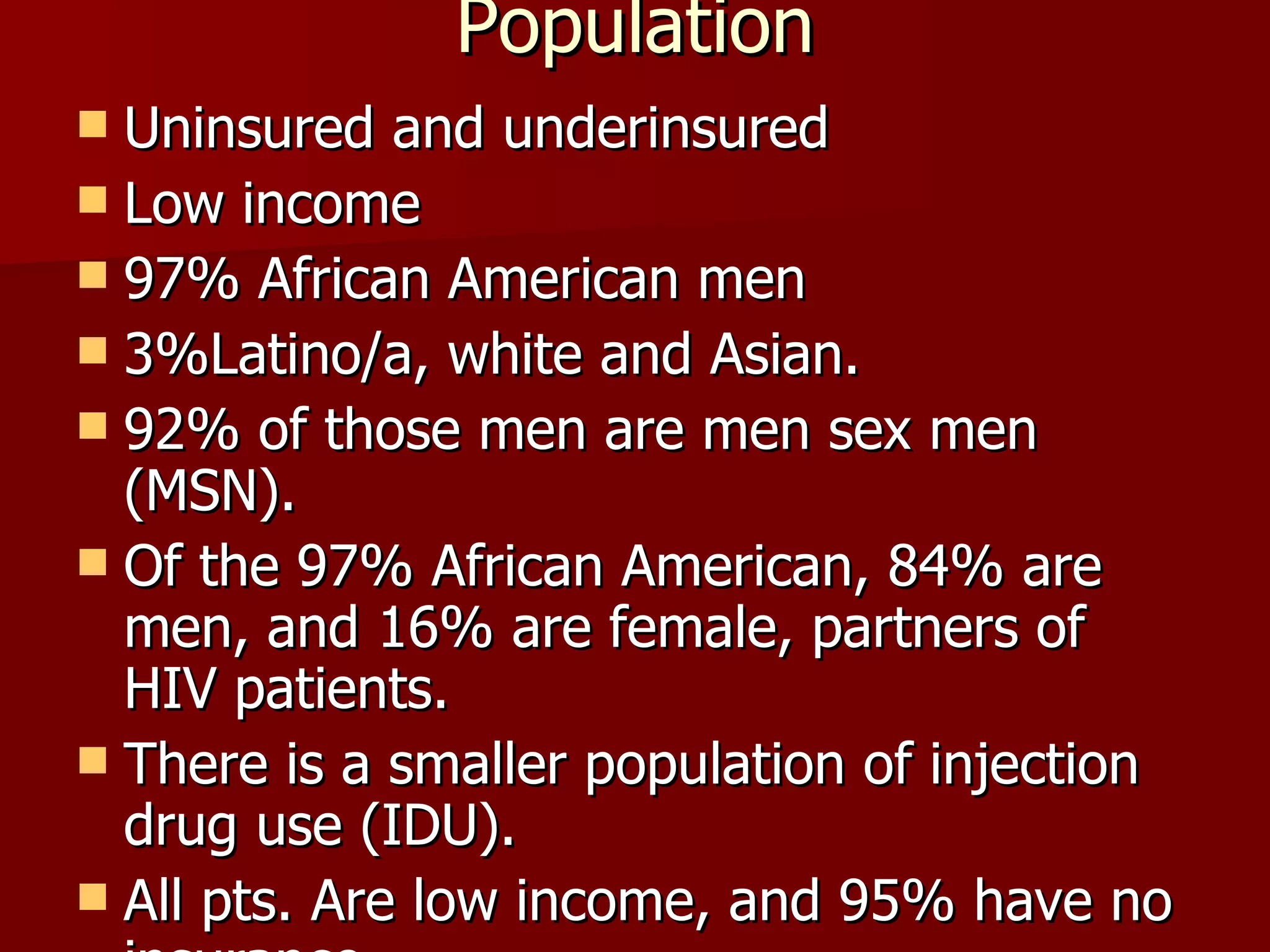 Population Uninsured and underinsured Low income 97% African American men 3%Latino/a, white and Asian. 92% of those men are men sex men (MSN). Of the 97% African American, 84% are men, and 16% are female, partners of HIV patients. There is a smaller population of injection drug use (IDU). All pts. Are low income, and 95% have no insurance 