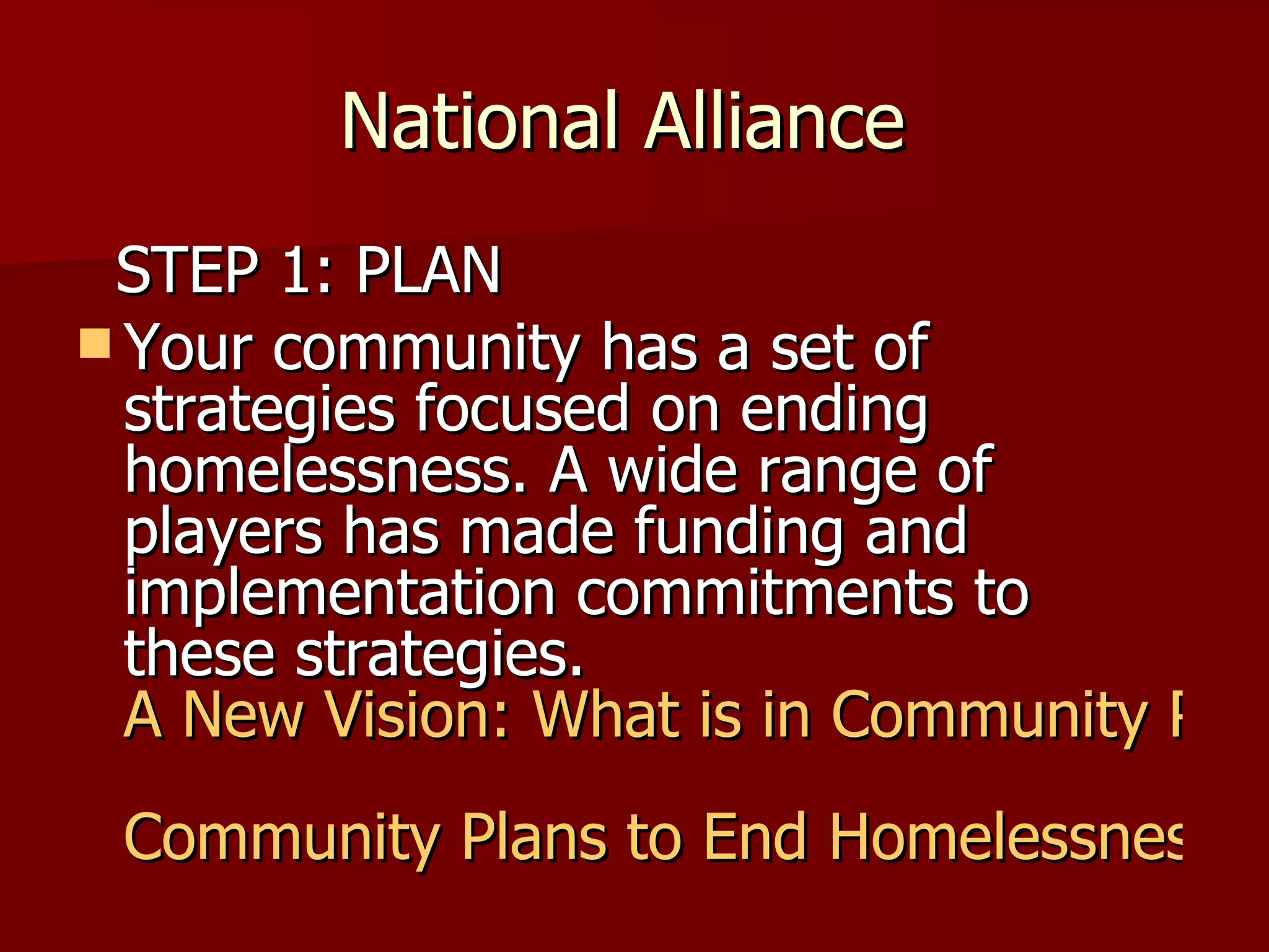 National Alliance  STEP 1: PLAN Your community has a set of strategies focused on ending homelessness. A wide range of players has made funding and implementation commitments to these strategies.  A New Vision: What is in Community Plans to End Homelessness? Community Plans to End Homelessness 