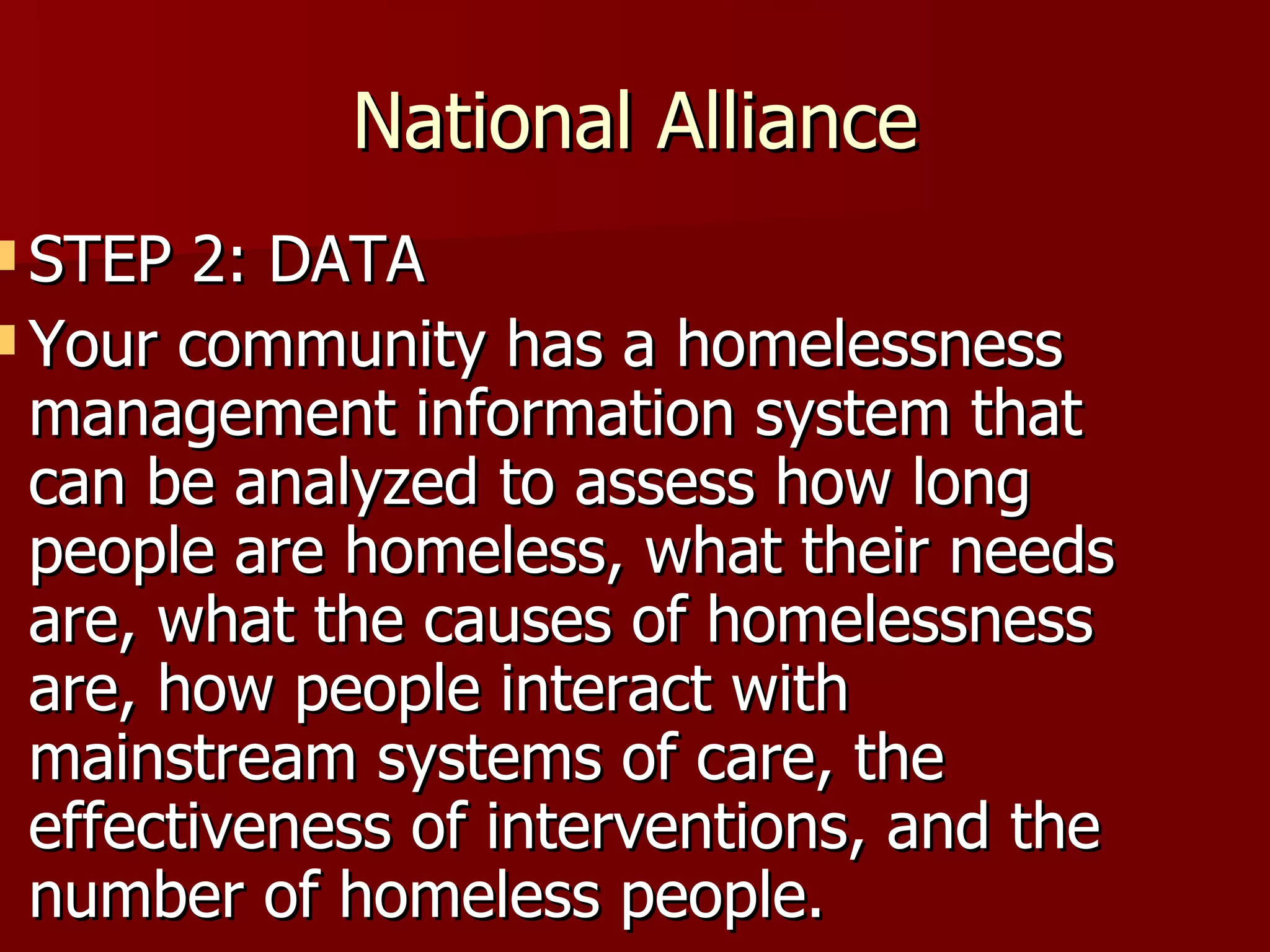 National Alliance STEP 2: DATA Your community has a homelessness management information system that can be analyzed to assess how long people are homeless, what their needs are, what the causes of homelessness are, how people interact with mainstream systems of care, the effectiveness of interventions, and the number of homeless people.  