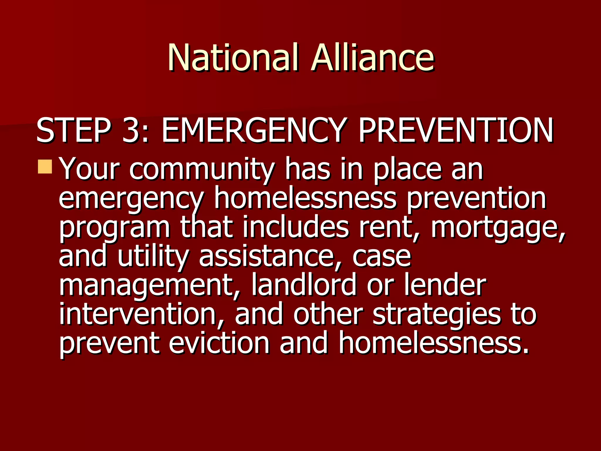 National Alliance STEP 3 :  EMERGENCY PREVENTION Your community has in place an emergency homelessness prevention program that includes rent, mortgage, and utility assistance, case management, landlord or lender intervention, and other strategies to prevent eviction and homelessness.  