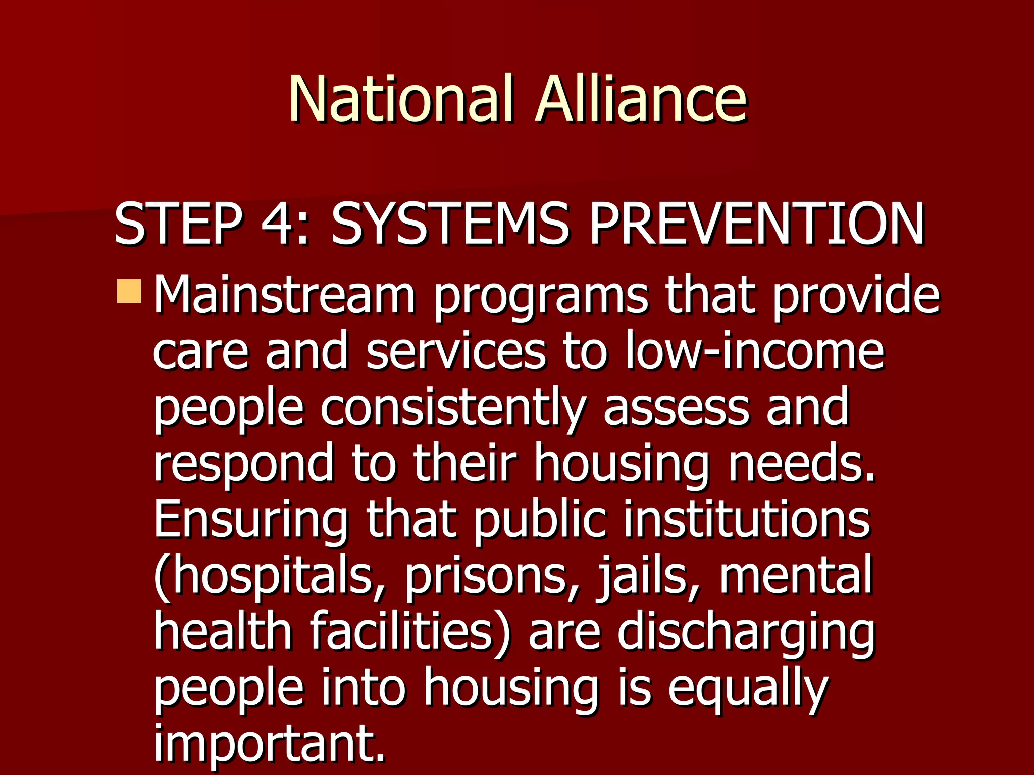 National Alliance STEP 4: SYSTEMS PREVENTION Mainstream programs that provide care and services to low-income people consistently assess and respond to their housing needs. Ensuring that public institutions (hospitals, prisons, jails, mental health facilities) are discharging people into housing is equally important .  