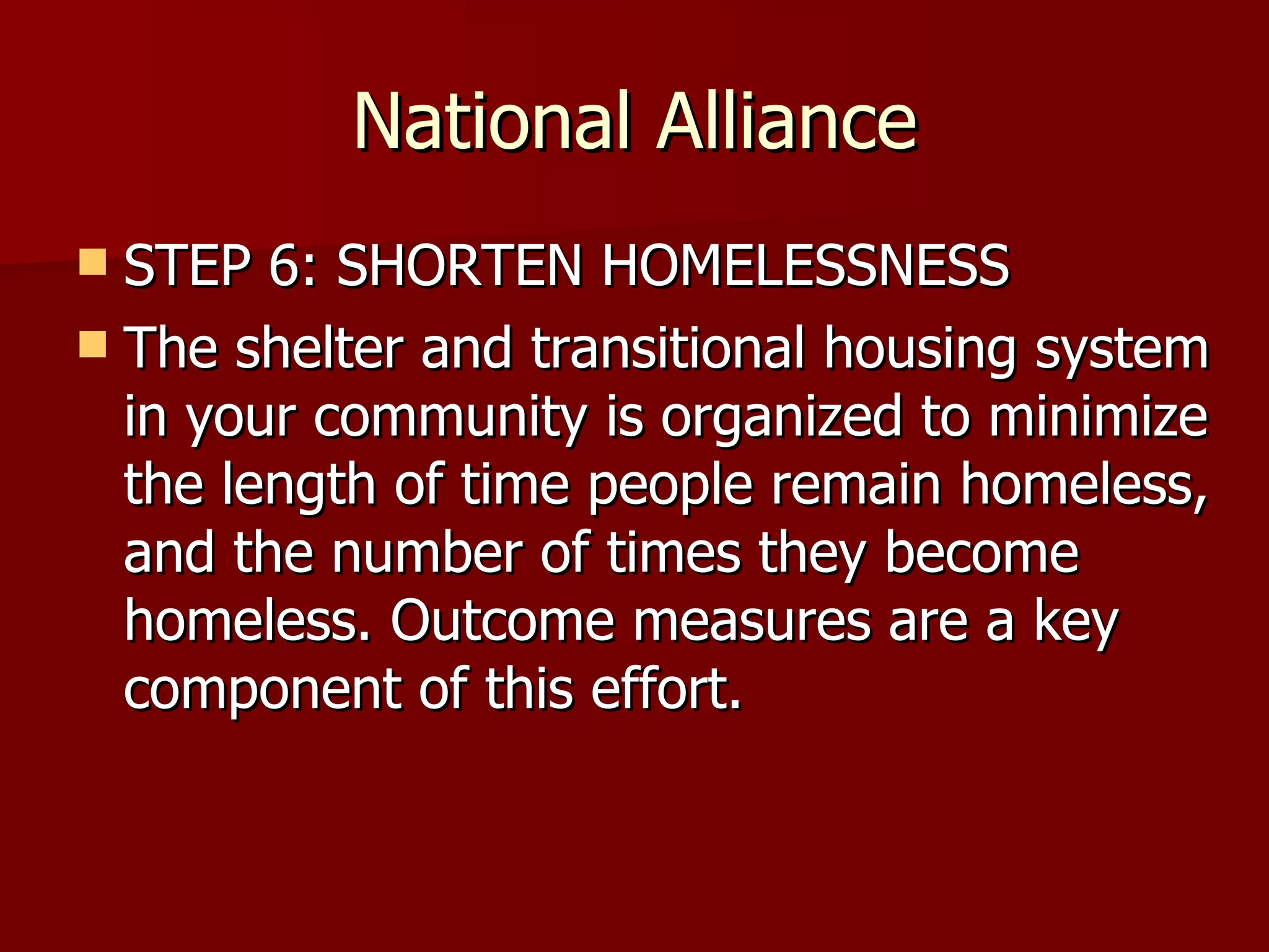 National Alliance STEP 6: SHORTEN HOMELESSNESS The shelter and transitional housing system in your community is organized to minimize the length of time people remain homeless, and the number of times they become homeless. Outcome measures are a key component of this effort.  