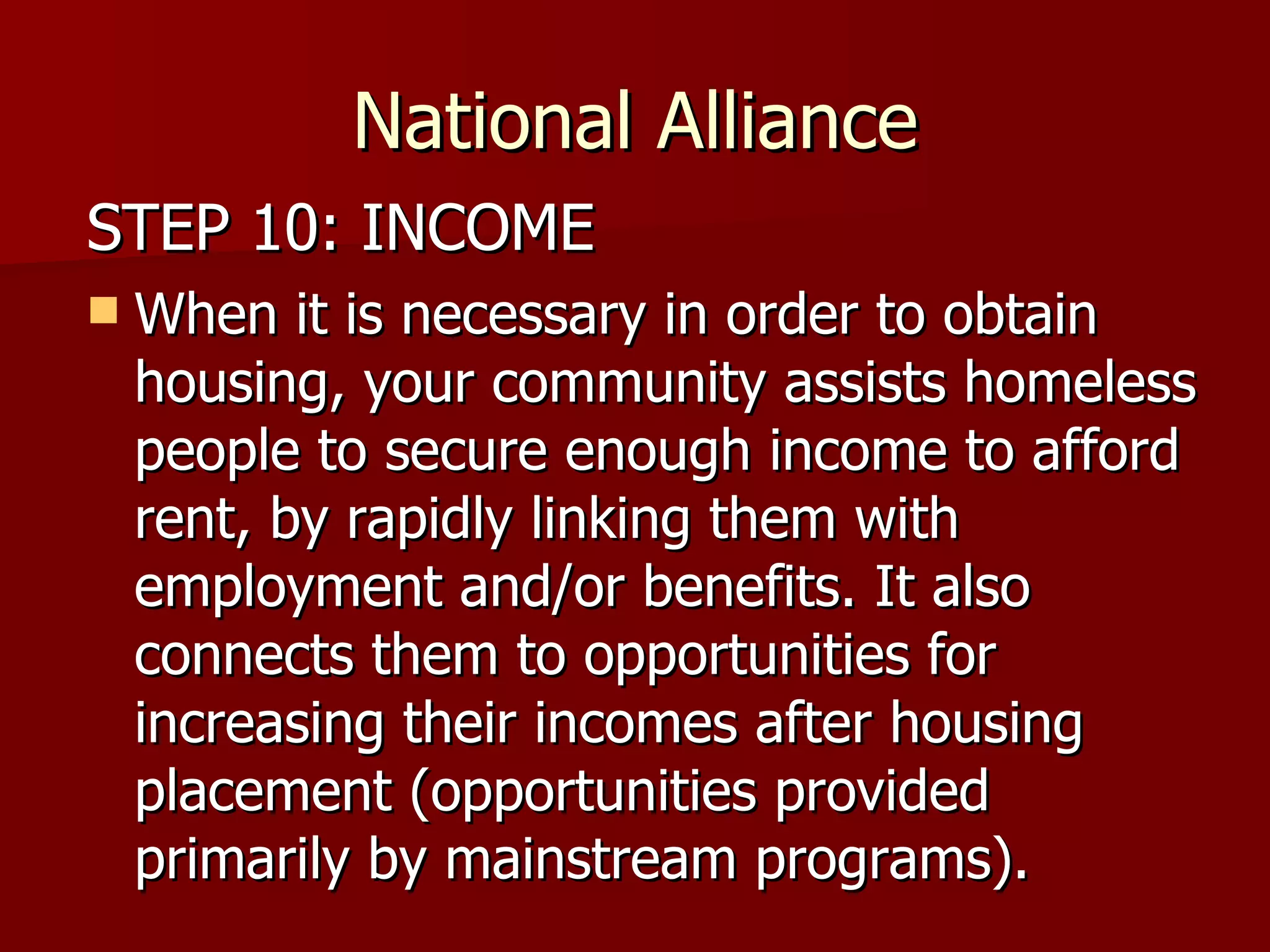 National Alliance STEP 10: INCOME When it is necessary in order to obtain housing, your community assists homeless people to secure enough income to afford rent, by rapidly linking them with employment and/or benefits. It also connects them to opportunities for increasing their incomes after housing placement (opportunities provided primarily by mainstream programs).  