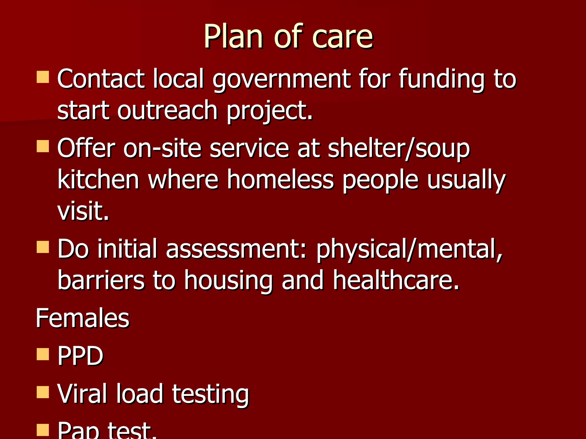 Plan of care  Contact local government for funding to start outreach project. Offer on-site service at shelter/soup kitchen where homeless people usually visit. Do initial assessment: physical/mental, barriers to housing and healthcare. Females PPD Viral load testing Pap test. 