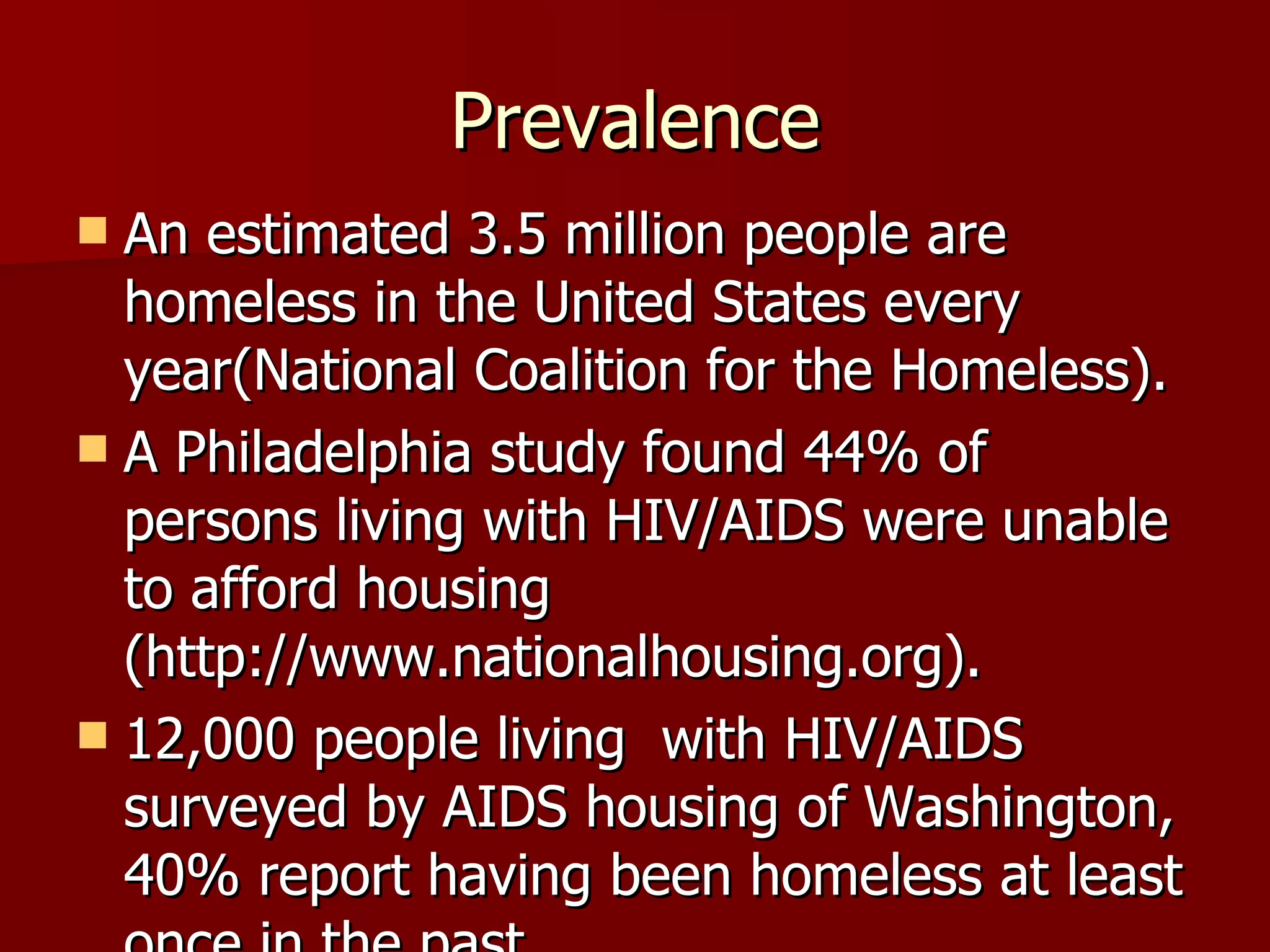 Prevalence An estimated 3.5 million people are homeless in the United States every year(National Coalition for the Homeless). A Philadelphia study found 44% of persons living with HIV/AIDS were unable to afford housing (http://www.nationalhousing.org). 12,000 people living  with HIV/AIDS surveyed by AIDS housing of Washington, 40% report having been homeless at least once in the past. 
