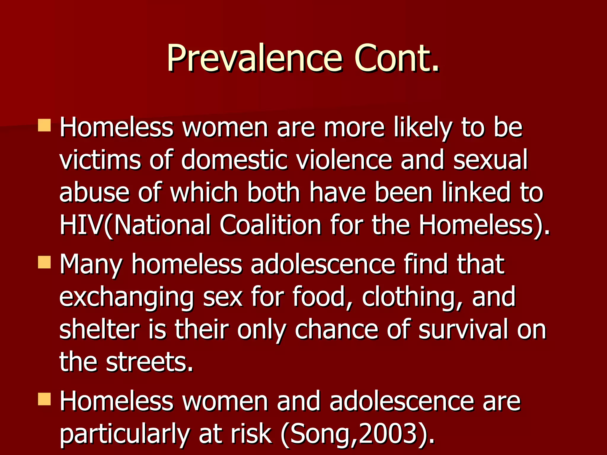 Prevalence Cont. Homeless women are more likely to be victims of domestic violence and sexual abuse of which both have been linked to HIV(National Coalition for the Homeless). Many homeless adolescence find that exchanging sex for food, clothing, and shelter is their only chance of survival on the streets. Homeless women and adolescence are particularly at risk (Song,2003). 