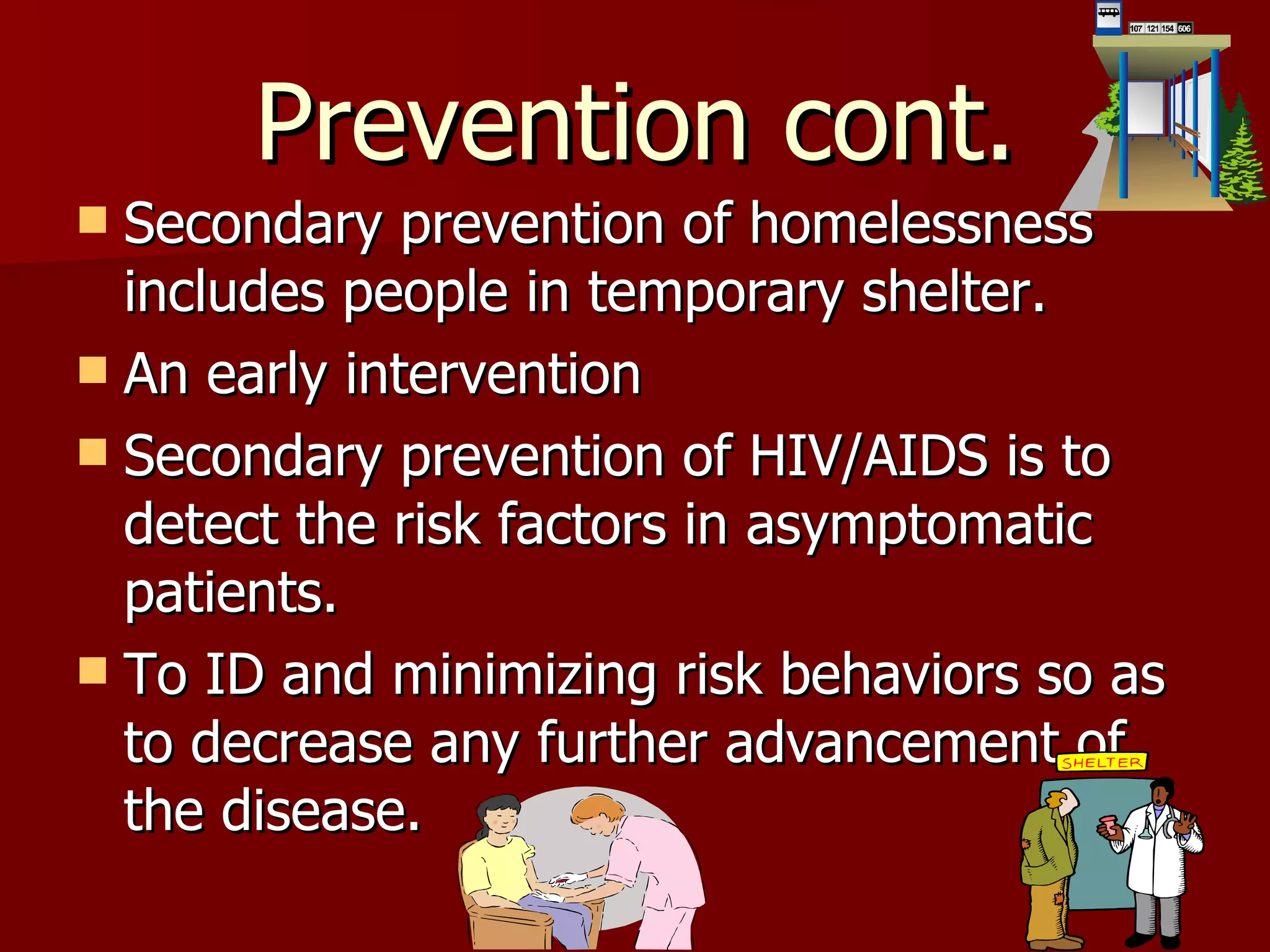 Prevention cont. Secondary prevention of homelessness includes people in temporary shelter. An early intervention  Secondary prevention of HIV/AIDS is to detect the risk factors in asymptomatic patients. To ID and minimizing risk behaviors so as to decrease any further advancement of the disease. 