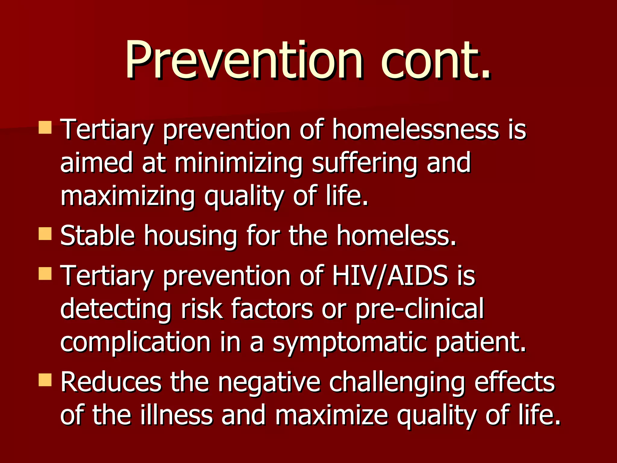 Prevention cont. Tertiary prevention of homelessness is aimed at minimizing suffering and maximizing quality of life. Stable housing for the homeless. Tertiary prevention of HIV/AIDS is detecting risk factors or pre-clinical complication in a symptomatic patient. Reduces the negative challenging effects of the illness and maximize quality of life. 
