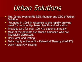 Urban Solutions Mrs. Jones Yvonne RN BSN, founder and CEO of Urban Solution. Founded in 1993 in response to the rapidly growing need for community- based health and education. Provides care for over 100 HIV patients annually. Most of the patients are African American who are financially distressed. Daily viral load testing. Daily Highly Active Anti – Retroviral Therapy (HAART) Daily Rapid HIV Testing 