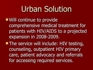 Urban Solution Will continue to provide comprehensive medical treatment for patients with HIV/AIDS to a projected expansion in 2008-2009. The service will include: HIV testing, counseling, outpatient HIV primary care, patient advocacy and referrals for accessing required services.  