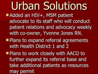 Urban Solutions Added an HIV+, MSM patient advocate to its staff who will conduct patient relations and advocacy weekly with co-owner, Yvonne Jones RN. Plans to expand referral agreements with Health District 1 and 2 Plans to work closely with AACO to further expand its referral base and take additional patients as resources may permit 