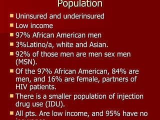 Population Uninsured and underinsured Low income 97% African American men 3%Latino/a, white and Asian. 92% of those men are men sex men (MSN). Of the 97% African American, 84% are men, and 16% are female, partners of HIV patients. There is a smaller population of injection drug use (IDU). All pts. Are low income, and 95% have no insurance 