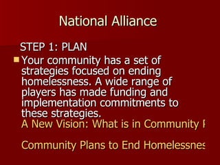 National Alliance  STEP 1: PLAN Your community has a set of strategies focused on ending homelessness. A wide range of players has made funding and implementation commitments to these strategies.  A New Vision: What is in Community Plans to End Homelessness? Community Plans to End Homelessness 