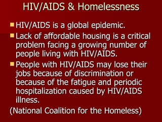 HIV/AIDS & Homelessness HIV/AIDS is a global epidemic. Lack of affordable housing is a critical problem facing a growing number of people living with HIV/AIDS. People with HIV/AIDS may lose their jobs because of discrimination or because of the fatigue and periodic hospitalization caused by HIV/AIDS illness. (National Coalition for the Homeless) 