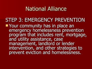 National Alliance STEP 3 :  EMERGENCY PREVENTION Your community has in place an emergency homelessness prevention program that includes rent, mortgage, and utility assistance, case management, landlord or lender intervention, and other strategies to prevent eviction and homelessness.  