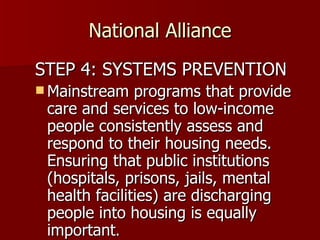 National Alliance STEP 4: SYSTEMS PREVENTION Mainstream programs that provide care and services to low-income people consistently assess and respond to their housing needs. Ensuring that public institutions (hospitals, prisons, jails, mental health facilities) are discharging people into housing is equally important .  