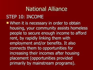National Alliance STEP 10: INCOME When it is necessary in order to obtain housing, your community assists homeless people to secure enough income to afford rent, by rapidly linking them with employment and/or benefits. It also connects them to opportunities for increasing their incomes after housing placement (opportunities provided primarily by mainstream programs).  