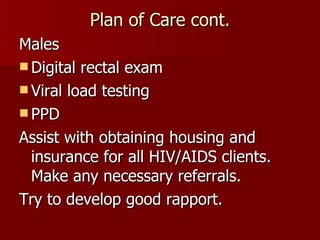 Plan of Care cont. Males Digital rectal exam Viral load testing PPD Assist with obtaining housing and insurance for all HIV/AIDS clients. Make any necessary referrals. Try to develop good rapport. 