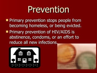 Prevention Primary prevention stops people from becoming homeless, or being evicted. Primary prevention of HIV/AIDS is abstinence, condoms, or an effort to reduce all new infections.  