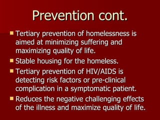 Prevention cont. Tertiary prevention of homelessness is aimed at minimizing suffering and maximizing quality of life. Stable housing for the homeless. Tertiary prevention of HIV/AIDS is detecting risk factors or pre-clinical complication in a symptomatic patient. Reduces the negative challenging effects of the illness and maximize quality of life. 