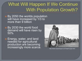 What Will Happen If We Continue With Population Growth?By 2050 the worlds population will have increased by 1/3 to more than 9 billionBy 2030 the world food demand will have risen by 50%Energy, water, and land needed for agricultural production are becoming increasingly more scarce.http://www.mysaviorgod.com/help/hunger.html