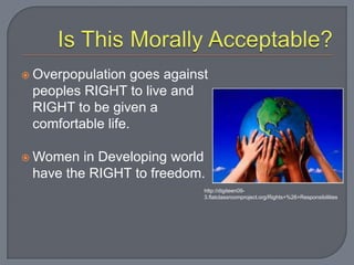 Is This Morally Acceptable?Overpopulation goes against peoples RIGHT to live and RIGHT to be given a comfortable life. Women in Developing world have the RIGHT to freedom.http://digiteen09-3.flatclassroomproject.org/Rights+%26+Responsibilities