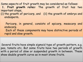 Some aspects of fruit growth may be considered as follows: 1. Fruit growth rates: The growth of fruit has two important steps, the growth of pericarp, and   (ii) the growth of embryo and endosperm.Pericarp, in general, consists of epicarp, mesocarp and endocarp.      Each of these components may have distinctive periods of rapid and slow growth. Several fruits have simple sigmoid type of growth pattern, e.g. pea, tomato etc. But some fruits have two periods of growth with a period of slow or suspended growth in between. These show double growth curve as in most stone fruits.