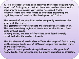 4. Role of seeds: It has been observed that seeds regulate many aspects of fruit growth, besides there are seedless fruits which show growth in a manner very similar to seeded fruits. However, there are three types of evidences supporting the regulatory role of seeds in the development of fruits:The removal of the fertilised ovules frequently terminates the growth of the fruits.The geometry of fruits reflects the distribution of seeds in it. The seed containing regions of fruits are usually distinct from parts without seeds.In many cases, the size of fruits has been found strongly correlated with the number of seeds. The distribution of seeds often affects the shape of fruits. Many parthenocarpic fruits are of different shapes than seeded fruits of the same variety. In general, seeds provide strong influences on the growth of fleshy fruits. The influence may be growth promotive or inhibitory