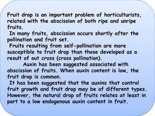 Fruit drop is an important problem of horticulturists, related with the abscission of both ripe and unripe fruits. In many fruits, abscission occurs shortly after the pollination and fruit set. Fruits resulting from self-pollination are more susceptible to fruit drop than those developed as a result of out cross (cross pollination).Auxin has been suggested associated with abscission of fruits. When auxin content is low, the fruit drop is common. It has been suggested that the auxins that control fruit growth and fruit drop may be of different types. However, the natural drop of fruits relates at least in part to a low endogenous auxin content in fruit.