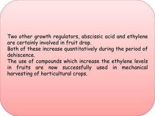 Two other growth regulators, abscissic acid and ethylene are certainly involved in fruit drop. Both of these increase quantitatively during the period of dehiscence. The use of compounds which increase the ethylene levels in fruits are now successfully used in mechanical harvesting of horticultural crops.