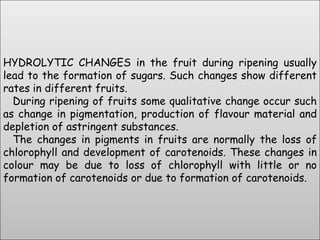 HYDROLYTIC CHANGES in the fruit during ripening usually lead to the formation of sugars. Such changes show different rates in different fruits.   During ripening of fruits some qualitative change occur such as change in pigmentation, production of flavour material and depletion of astringent substances.   The changes in pigments in fruits are normally the loss of chlorophyll and development of carotenoids. These changes in colour may be due to loss of chlorophyll with little or no formation of carotenoids or due to formation of carotenoids.