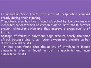 In non-climacteric fruits, the rate of respiration remains steady during their ripening.Climacteric rise has been found affected by low oxygen and increased concentration of carbon dioxide. Both these factors prevent climacteric rise and thus improve storage quality of fruits. Storage of fruits in polythene bags procure nearly the same effect because plastic can lower oxygen and elevate carbon dioxide around fruits.   It has been found that the ability of ethylene to induce climacteric rise is found in both climacteric and non-climacteric fruits. 