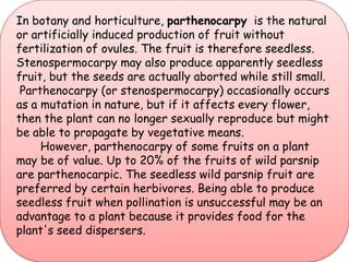 In botany and horticulture, parthenocarpy  is the natural or artificially induced production of fruit without fertilization of ovules. The fruit is therefore seedless. Stenospermocarpy may also produce apparently seedless fruit, but the seeds are actually aborted while still small. Parthenocarpy (or stenospermocarpy) occasionally occurs as a mutation in nature, but if it affects every flower, then the plant can no longer sexually reproduce but might be able to propagate by vegetative means.       However, parthenocarpy of some fruits on a plant may be of value. Up to 20% of the fruits of wild parsnip are parthenocarpic. The seedless wild parsnip fruit are preferred by certain herbivores. Being able to produce seedless fruit when pollination is unsuccessful may be an advantage to a plant because it provides food for the plant's seed dispersers.