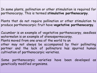 In some plants, pollination or other stimulation is required for parthenocarpy. This is termed stimulativeparthenocarpy. Plants that do not require pollination or other stimulation to produce parthenocarpic fruit have vegetative parthenocarpy. Cucumber is an example of vegetative parthenocarpy, seedless watermelon is an example of stenospermocarpy.Plants moved from one area of the world to another may not always be accompanied by their pollinating partner and the lack of pollinators has spurred human cultivation of parthenocarpic varieties. Some parthenocarpic varieties have been developed as genetically modified organisms.