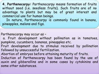 4. Parthenocarpy: Parthenocarpy means formation of fruits without seed (i.e. seedless fruits). Such fruits are of no advantage to plants but may be of great interest and commercial use for human beings.     In nature, Parthenocarpy is commonly found in banana, pineapples, melons and figs.Parthenocarpy may occur as –  a. Fruit development without pollination as in tomatoes, pumpkins, cucumbers, bananas, pineapples etc.Fruit development due to stimulus received by pollination followed by unsuccessful fertilization.Abortion of embryos before attaining maturity of fruits. Induction of Parthenocarpy has been found by the use of auxin and gibberellins and in some cases by cytokinins and some other substances.