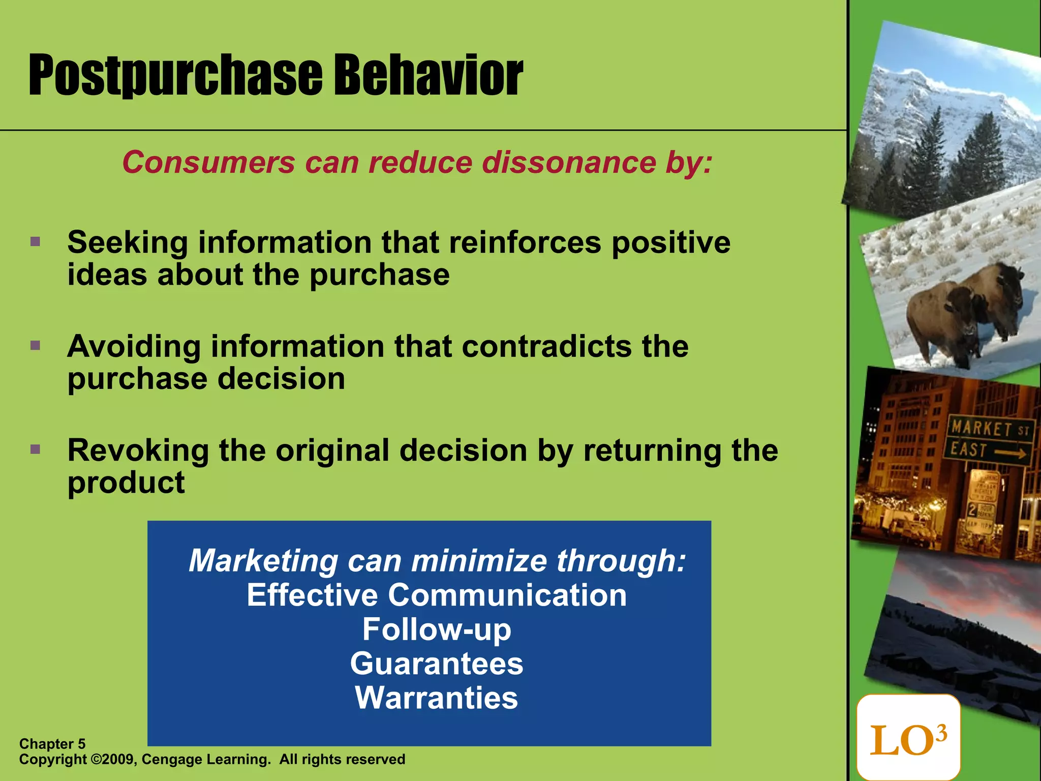 Postpurchase Behavior Consumers can reduce dissonance by: Seeking information that reinforces positive ideas about the purchase Avoiding information that contradicts the purchase decision Revoking the original decision by returning the product LO 3 Marketing can minimize through: Effective Communication Follow-up Guarantees Warranties 