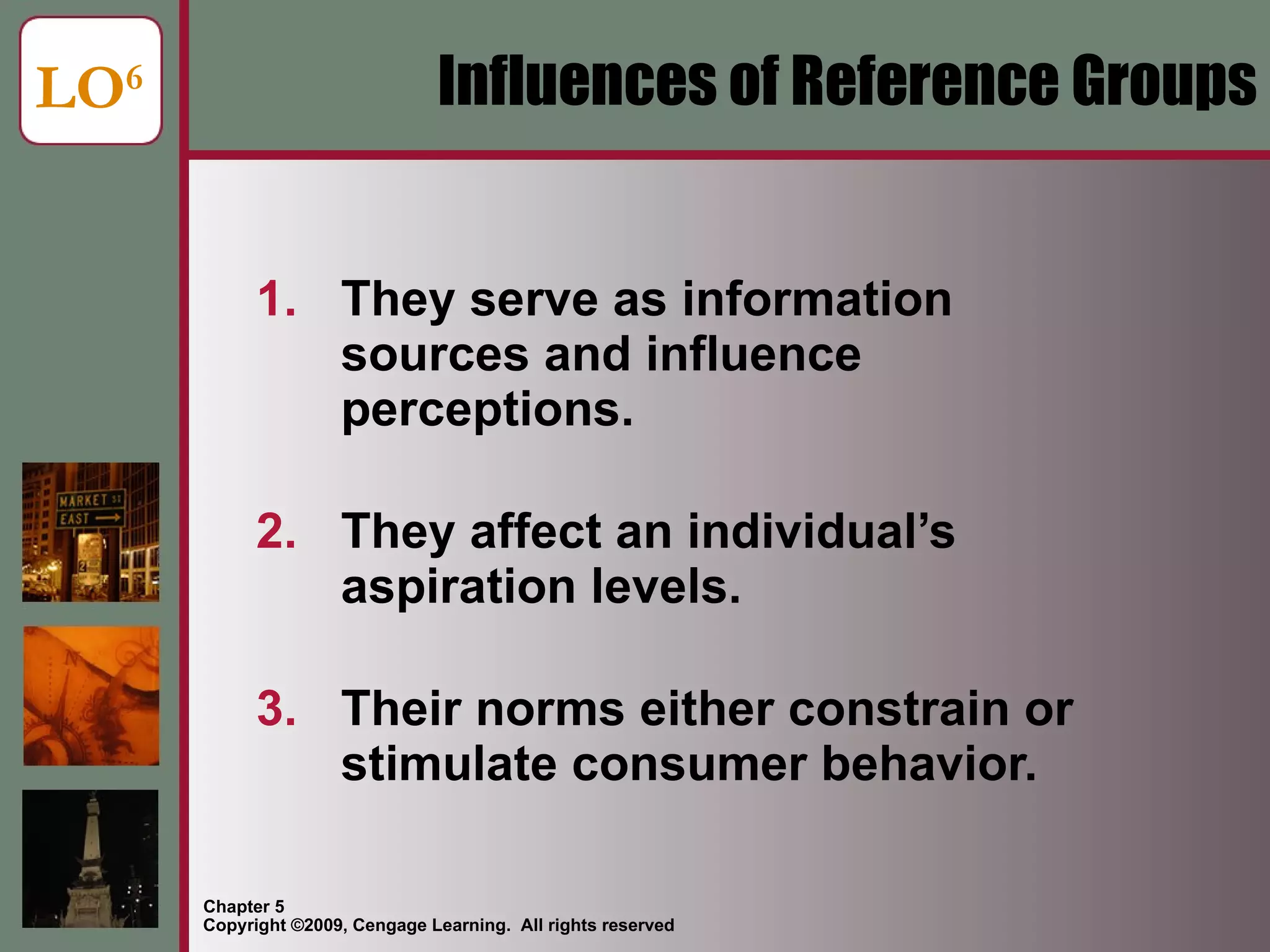Influences of Reference Groups They serve as information sources and influence perceptions. They affect an individual’s aspiration levels. Their norms either constrain or stimulate consumer behavior. LO 6 