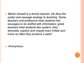    'Martin himself is a former teacher. He likes the
    oyster and sausage analogy to teaching. Some
    teachers and professors treat students like
    sausages to be stuffed with information; great
    teachers treat students like oysters, they
    stimulate, explore and maybe even irritate and
    every so often they produce a pearl’.



   -Anonynous-
 