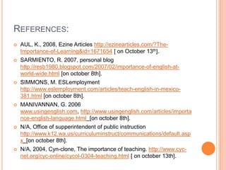 REFERENCES:
   AUL, K., 2008, Ezine Articles http://ezinearticles.com/?The-
    Importance-of-Learning&id=1671654 [ on October 13th].
   SARMIENTO, R. 2007, personal blog
    http://resb1980.blogspot.com/2007/02/importance-of-english-at-
    world-wide.html [on october 8th].
   SIMMONS, M. ESLemployment
    http://www.eslemployment.com/articles/teach-english-in-mexico-
    381.html [on october 8th].
   MANIVANNAN, G. 2006
    www.usingenglish.com, http://www.usingenglish.com/articles/importa
    nce-english-language.html [on october 8th].
   N/A, Office of supperintendent of public instruction
    http://www.k12.wa.us/curriculuminstruct/communications/default.asp
    x [on october 8th].
   N/A, 2004, Cyn-clone, The importance of teaching. http://www.cyc-
    net.org/cyc-online/cycol-0304-teaching.html [ on october 13th].
 