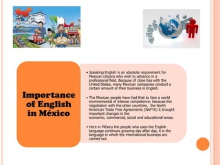 • Speaking English is an absolute requirement for
                Mexican citizens who wish to advance in a
                professional field. Because of close ties with the
                United States, many Mexican companies conduct a
                certain amount of their business in English.

Importance    • The Mexican people have had that to face a world

 of English     environmental of intense competence; because the
                negotiation with the other countries, the North
                American Trade Free Agreements (NAFTA) it brought
 in México      important changes in the
                economic, commercial, social and educational areas.

              • Here in México the people who uses the English
                language continues growing day after day, it is the
                language in which the international business are
                carried out.
 
