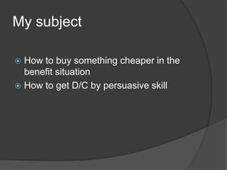 My subject

 How to buy something cheaper in the
  benefit situation
 How to get D/C by persuasive skill
 