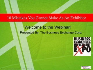 10 Mistakes You Cannot Make As An Exhibitor

                                                     Welcome to the Webinar!
                                          Presented By: The Business Exchange Corp.




The Business Franchise & Investment Expo Toronto 2011 – Trade Show Tips
 