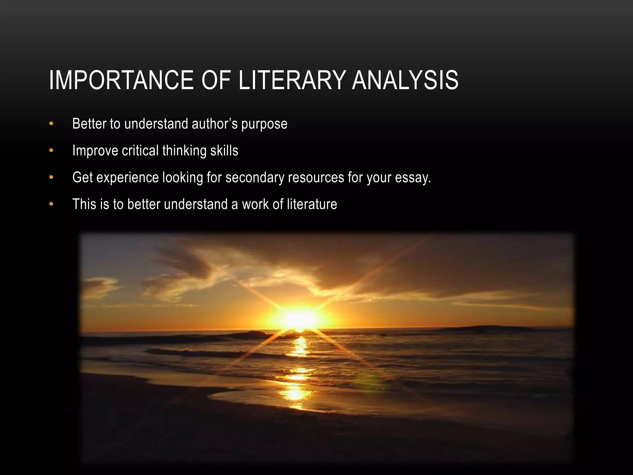 IMPORTANCE OF LITERARY ANALYSIS
•   Better to understand author’s purpose
•   Improve critical thinking skills
•   Get experience looking for secondary resources for your essay.
•   This is to better understand a work of literature
 