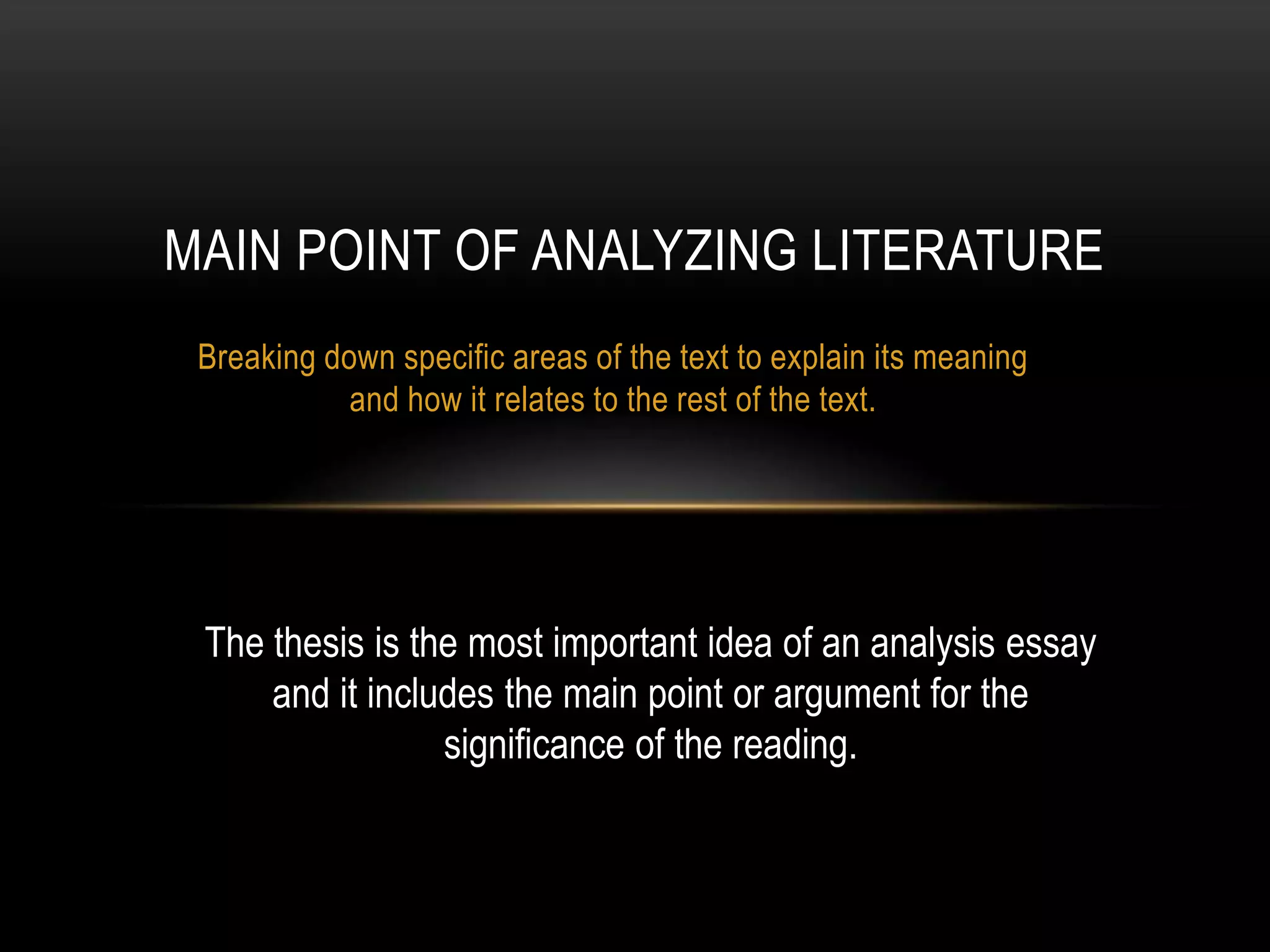 MAIN POINT OF ANALYZING LITERATURE
 Breaking down specific areas of the text to explain its meaning
            and how it relates to the rest of the text.




 The thesis is the most important idea of an analysis essay
     and it includes the main point or argument for the
                 significance of the reading.
 
