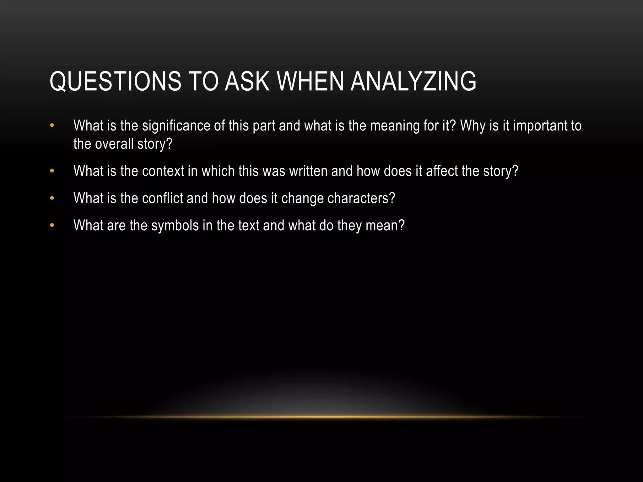 QUESTIONS TO ASK WHEN ANALYZING
•   What is the significance of this part and what is the meaning for it? Why is it important to
    the overall story?
•   What is the context in which this was written and how does it affect the story?
•   What is the conflict and how does it change characters?
•   What are the symbols in the text and what do they mean?
 