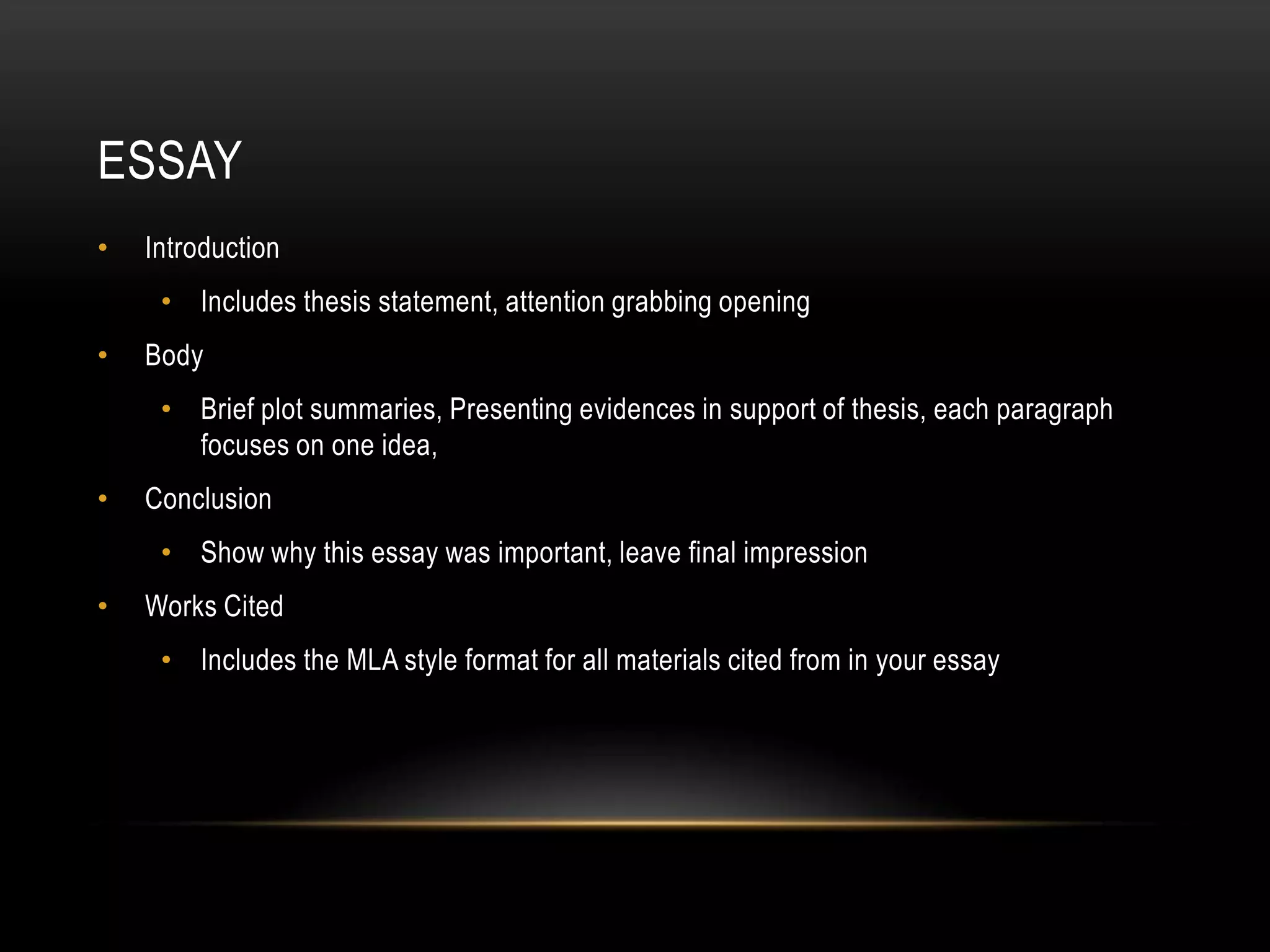 ESSAY
•   Introduction
     • Includes thesis statement, attention grabbing opening
•   Body
     • Brief plot summaries, Presenting evidences in support of thesis, each paragraph
       focuses on one idea,
•   Conclusion
     • Show why this essay was important, leave final impression
•   Works Cited
     • Includes the MLA style format for all materials cited from in your essay
 