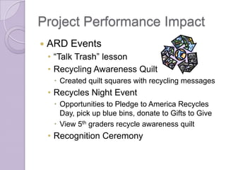 Project Performance Impact
   ARD Events
    • “Talk Trash” lesson
    • Recycling Awareness Quilt
      Created quilt squares with recycling messages
    • Recycles Night Event
      Opportunities to Pledge to America Recycles
       Day, pick up blue bins, donate to Gifts to Give
      View 5th graders recycle awareness quilt
    • Recognition Ceremony
 