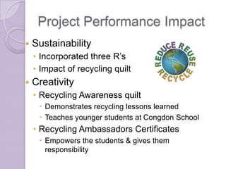 Project Performance Impact
   Sustainability
    • Incorporated three R’s
    • Impact of recycling quilt
   Creativity
    • Recycling Awareness quilt
      Demonstrates recycling lessons learned
      Teaches younger students at Congdon School
    • Recycling Ambassadors Certificates
      Empowers the students & gives them
       responsibility
 