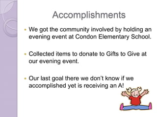 Accomplishments
   We got the community involved by holding an
    evening event at Condon Elementary School.

   Collected items to donate to Gifts to Give at
    our evening event.

   Our last goal there we don’t know if we
    accomplished yet is receiving an A!
 